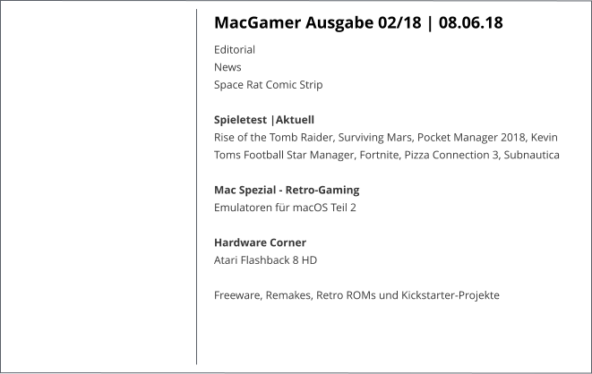 MacGamer Ausgabe 02/18 | 08.06.18 EditorialNews Space Rat Comic Strip  Spieletest |AktuellRise of the Tomb Raider, Surviving Mars, Pocket Manager 2018, Kevin Toms Football Star Manager, Fortnite, Pizza Connection 3, Subnautica   Mac Spezial - Retro-GamingEmulatoren für macOS Teil 2  Hardware CornerAtari Flashback 8 HD  Freeware, Remakes, Retro ROMs und Kickstarter-Projekte