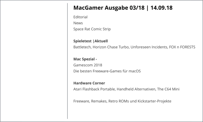 MacGamer Ausgabe 03/18 | 14.09.18 EditorialNews Space Rat Comic Strip  Spieletest |AktuellBattletech, Horizon Chase Turbo, Unforeseen Incidents, FOX n FORESTS   Mac Spezial - Gamescom 2018 Die besten Freeware-Games für macOS Hardware CornerAtari Flashback Portable, Handheld Alternativen, The C64 Mini  Freeware, Remakes, Retro ROMs und Kickstarter-Projekte