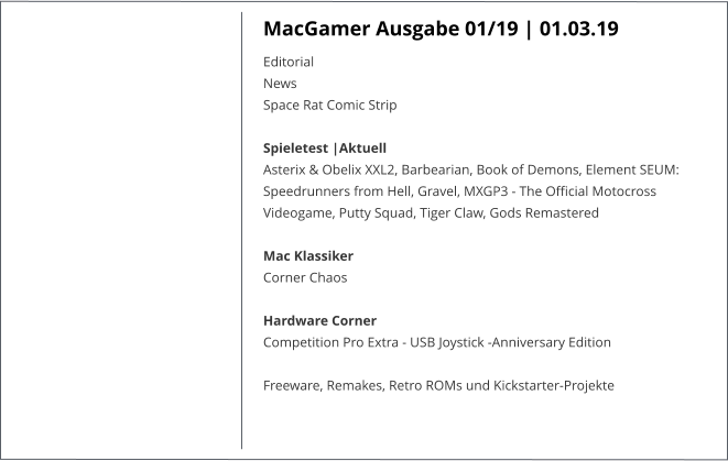 MacGamer Ausgabe 01/19 | 01.03.19 EditorialNews Space Rat Comic Strip  Spieletest |AktuellAsterix & Obelix XXL2, Barbearian, Book of Demons, Element SEUM: Speedrunners from Hell, Gravel, MXGP3 - The Official Motocross Videogame, Putty Squad, Tiger Claw, Gods Remastered  Mac KlassikerCorner Chaos  Hardware CornerCompetition Pro Extra - USB Joystick -Anniversary Edition  Freeware, Remakes, Retro ROMs und Kickstarter-Projekte