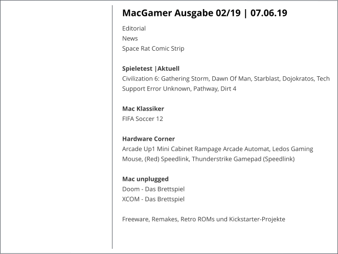 MacGamer Ausgabe 02/19 | 07.06.19 EditorialNews Space Rat Comic Strip  Spieletest |AktuellCivilization 6: Gathering Storm, Dawn Of Man, Starblast, Dojokratos, Tech Support Error Unknown, Pathway, Dirt 4  Mac KlassikerFIFA Soccer 12 Hardware CornerArcade Up1 Mini Cabinet Rampage Arcade Automat, Ledos Gaming Mouse, (Red) Speedlink, Thunderstrike Gamepad (Speedlink)Mac unpluggedDoom - Das BrettspielXCOM - Das Brettspiel  Freeware, Remakes, Retro ROMs und Kickstarter-Projekte