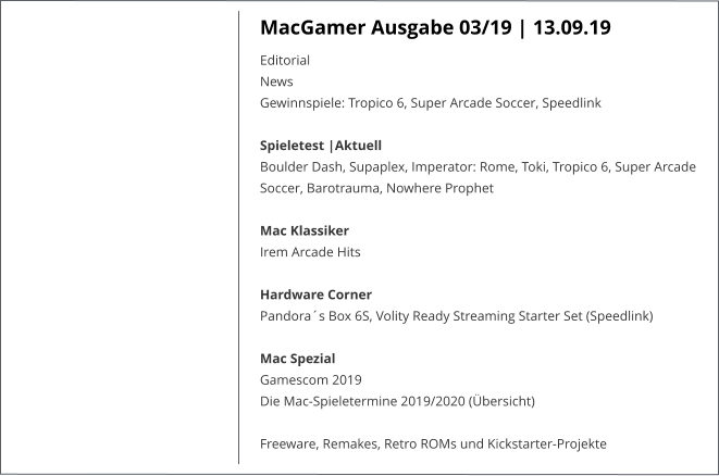 MacGamer Ausgabe 03/19 | 13.09.19 EditorialNews Gewinnspiele: Tropico 6, Super Arcade Soccer, Speedlink Spieletest |AktuellBoulder Dash, Supaplex, Imperator: Rome, Toki, Tropico 6, Super Arcade Soccer, Barotrauma, Nowhere Prophet  Mac KlassikerIrem Arcade Hits Hardware CornerPandora´s Box 6S, Volity Ready Streaming Starter Set (Speedlink)Mac SpezialGamescom 2019 Die Mac-Spieletermine 2019/2020 (Übersicht)  Freeware, Remakes, Retro ROMs und Kickstarter-Projekte