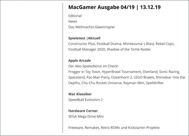 MacGamer Ausgabe 04/19 | 13.12.19 EditorialNews Das Weihnachts-Gewinnspiel Spieletest |AktuellConstructor Plus, Football Drama, Montezuma‘ s Blast, Rebel Cops, Football Manager 2020, Shadow of the Tomb Raider Apple Arcade Der Abo-Spieledienst im Check!Frogger in Toy Town, HyperBrawl Tournament, Overland, Sonic Racing, Spaceland, Pac-Man Party, Oceanhorn 2, LEGO Brawls, Shinsekai: Into the Depths, Chu Chu Rocket Universe, Rayman Mini, Spelldrifter Mac KlassikerSpeedball Evolution 2 Hardware CornerSEGA Mega Drive Mini  Freeware, Remakes, Retro ROMs und Kickstarter-Projekte