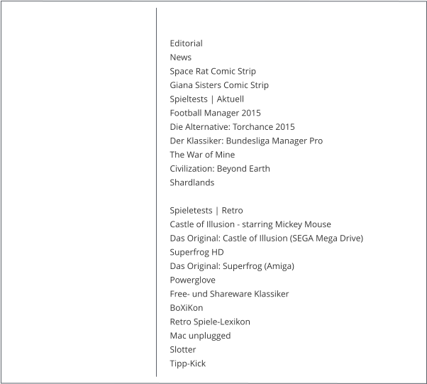 Editorial NewsSpace Rat Comic Strip Giana Sisters Comic Strip Spieltests | Aktuell Football Manager 2015  Die Alternative: Torchance 2015 Der Klassiker: Bundesliga Manager Pro The War of Mine Civilization: Beyond Earth Shardlands  Spieletests | Retro Castle of Illusion - starring Mickey Mouse Das Original: Castle of Illusion (SEGA Mega Drive) Superfrog HD Das Original: Superfrog (Amiga) Powerglove Free- und Shareware Klassiker BoXiKon Retro Spiele-Lexikon Mac unplugged Slotter Tipp-Kick