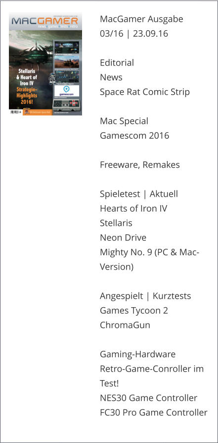 MacGamer Ausgabe 03/16 | 23.09.16  Editorial News Space Rat Comic Strip   Mac Special Gamescom 2016Freeware, Remakes Spieletest | AktuellHearts of Iron IVStellarisNeon DriveMighty No. 9 (PC & Mac-Version)Angespielt | KurztestsGames Tycoon 2ChromaGunGaming-Hardware Retro-Game-Conroller im Test!NES30 Game ControllerFC30 Pro Game Controller