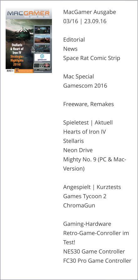 MacGamer Ausgabe 03/16 | 23.09.16  Editorial News Space Rat Comic Strip   Mac Special Gamescom 2016Freeware, Remakes Spieletest | AktuellHearts of Iron IVStellarisNeon DriveMighty No. 9 (PC & Mac-Version)Angespielt | KurztestsGames Tycoon 2ChromaGunGaming-Hardware Retro-Game-Conroller im Test!NES30 Game ControllerFC30 Pro Game Controller