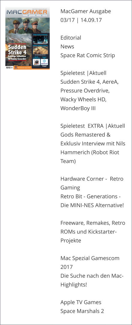 MacGamer Ausgabe 03/17 | 14.09.17  EditorialNews Space Rat Comic Strip  Spieletest |AktuellSudden Strike 4, AereA, Pressure Overdrive, Wacky Wheels HD, WonderBoy IIISpieletest  EXTRA |AktuellGods Remastered & Exklusiv Interview mit Nils  Hammerich (Robot Riot Team)Hardware Corner -  Retro Gaming Retro Bit - Generations - Die MINI-NES Alternative!   Freeware, Remakes, Retro ROMs und Kickstarter-ProjekteMac Spezial Gamescom 2017Die Suche nach den Mac-Highlights!Apple TV GamesSpace Marshals 2
