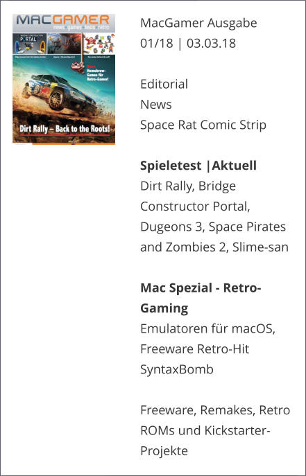 MacGamer Ausgabe 01/18 | 03.03.18  EditorialNews Space Rat Comic Strip  Spieletest |AktuellDirt Rally, Bridge Constructor Portal, Dugeons 3, Space Pirates and Zombies 2, Slime-san Mac Spezial - Retro-GamingEmulatoren für macOS, Freeware Retro-Hit SyntaxBomb  Freeware, Remakes, Retro ROMs und Kickstarter-Projekte