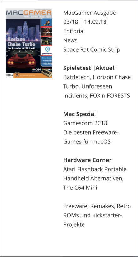 MacGamer Ausgabe 03/18 | 14.09.18EditorialNews Space Rat Comic Strip  Spieletest |AktuellBattletech, Horizon Chase Turbo, Unforeseen Incidents, FOX n FORESTS   Mac SpezialGamescom 2018 Die besten Freeware-Games für macOS Hardware CornerAtari Flashback Portable, Handheld Alternativen, The C64 Mini  Freeware, Remakes, Retro ROMs und Kickstarter-Projekte   