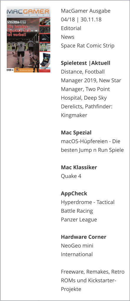 MacGamer Ausgabe 04/18 | 30.11.18EditorialNews Space Rat Comic Strip  Spieletest |AktuellDistance, Football Manager 2019, New Star Manager, Two Point Hospital, Deep Sky Derelicts, Pathfinder: Kingmaker  Mac SpezialmacOS-Hüpfereien - Die besten Jump n Run Spiele  Mac KlassikerQuake 4 AppCheckHyperdrome - Tactical Battle RacingPanzer League Hardware CornerNeoGeo mini International  Freeware, Remakes, Retro ROMs und Kickstarter-Projekte   
