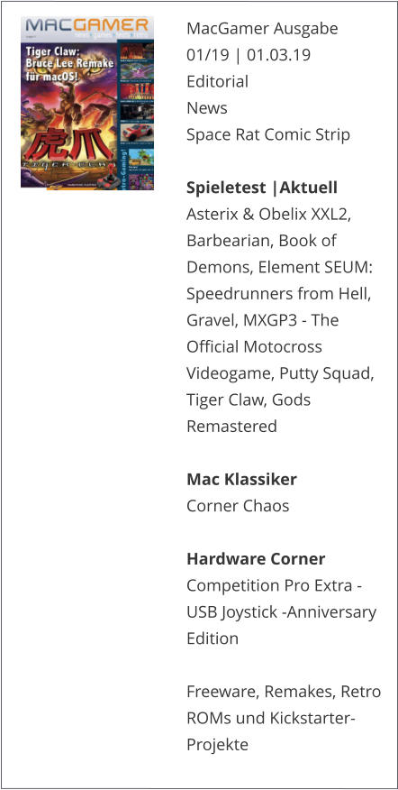 MacGamer Ausgabe 01/19 | 01.03.19EditorialNews Space Rat Comic Strip  Spieletest |AktuellAsterix & Obelix XXL2, Barbearian, Book of Demons, Element SEUM: Speedrunners from Hell, Gravel, MXGP3 - The Official Motocross Videogame, Putty Squad, Tiger Claw, Gods Remastered  Mac KlassikerCorner Chaos  Hardware CornerCompetition Pro Extra - USB Joystick -Anniversary Edition  Freeware, Remakes, Retro ROMs und Kickstarter-Projekte   