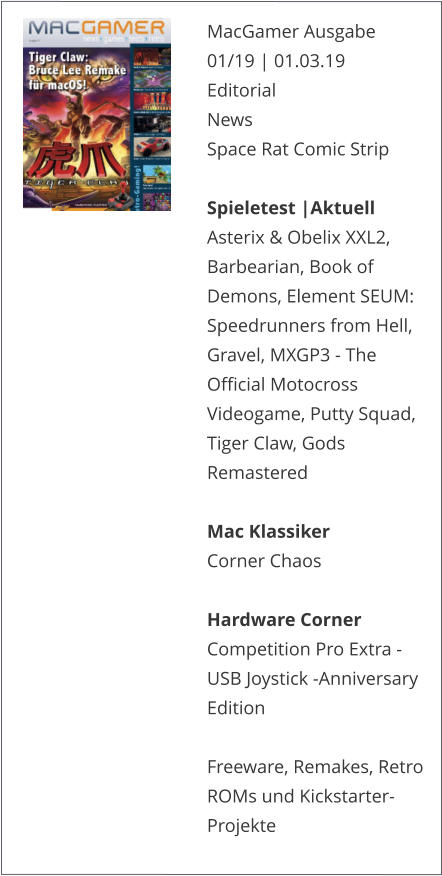 MacGamer Ausgabe 01/19 | 01.03.19EditorialNews Space Rat Comic Strip  Spieletest |AktuellAsterix & Obelix XXL2, Barbearian, Book of Demons, Element SEUM: Speedrunners from Hell, Gravel, MXGP3 - The Official Motocross Videogame, Putty Squad, Tiger Claw, Gods Remastered  Mac KlassikerCorner Chaos  Hardware CornerCompetition Pro Extra - USB Joystick -Anniversary Edition  Freeware, Remakes, Retro ROMs und Kickstarter-Projekte   