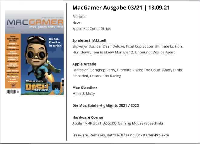 MacGamer Ausgabe 03/21 | 13.09.21 EditorialNews Space Rat Comic StripsSpieletest |AktuellSlipways, Boulder Dash Deluxe, Pixel Cup Soccer Ultimate Edition, Huntdown, Tennis Elbow Manager 2, Unbound: Worlds Apart  Apple ArcadeFantasian, SongPop Party, Ultimate Rivals: The Court, Angry Birds: Reloaded, Detonation Racing Mac KlassikerMillie & Molly Die Mac Spiele-Highlights 2021 / 2022Hardware CornerApple TV 4K 2021, ASSERO Gaming Mouse (Speedlink)  Freeware, Remakes, Retro ROMs und Kickstarter-Projekte