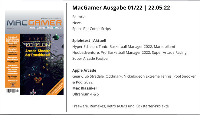 MacGamer Ausgabe 01/22 | 22.05.22 EditorialNews Space Rat Comic StripsSpieletest |AktuellHyper Echelon, Tunic, Basketball Manager 2022, Marsupilami Hoobadventure, Pro Basketball Manager 2022, Super Arcade Racing, Super Arcade Football  Apple ArcadeGear.Club Stradale, Oddmar+, Nickelodeon Extreme Tennis, Pool Snooker & Pool 2022 Mac KlassikerUltranium 4 & 5  Freeware, Remakes, Retro ROMs und Kickstarter-Projekte