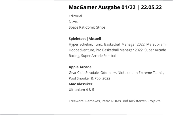 MacGamer Ausgabe 01/22 | 22.05.22 EditorialNews Space Rat Comic StripsSpieletest |AktuellHyper Echelon, Tunic, Basketball Manager 2022, Marsupilami Hoobadventure, Pro Basketball Manager 2022, Super Arcade Racing, Super Arcade Football  Apple ArcadeGear.Club Stradale, Oddmar+, Nickelodeon Extreme Tennis, Pool Snooker & Pool 2022 Mac KlassikerUltranium 4 & 5  Freeware, Remakes, Retro ROMs und Kickstarter-Projekte