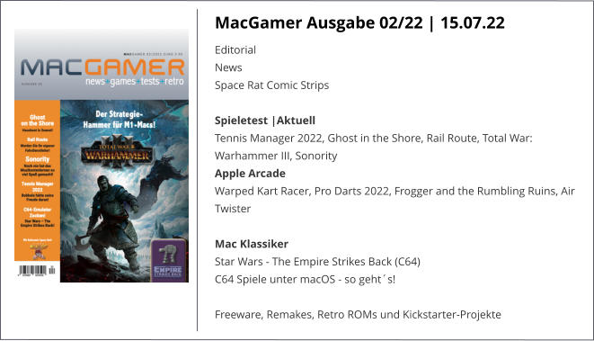 MacGamer Ausgabe 02/22 | 15.07.22 EditorialNews Space Rat Comic StripsSpieletest |AktuellTennis Manager 2022, Ghost in the Shore, Rail Route, Total War: Warhammer III, Sonority Apple ArcadeWarped Kart Racer, Pro Darts 2022, Frogger and the Rumbling Ruins, Air Twister Mac KlassikerStar Wars - The Empire Strikes Back (C64)C64 Spiele unter macOS - so geht´s!   Freeware, Remakes, Retro ROMs und Kickstarter-Projekte