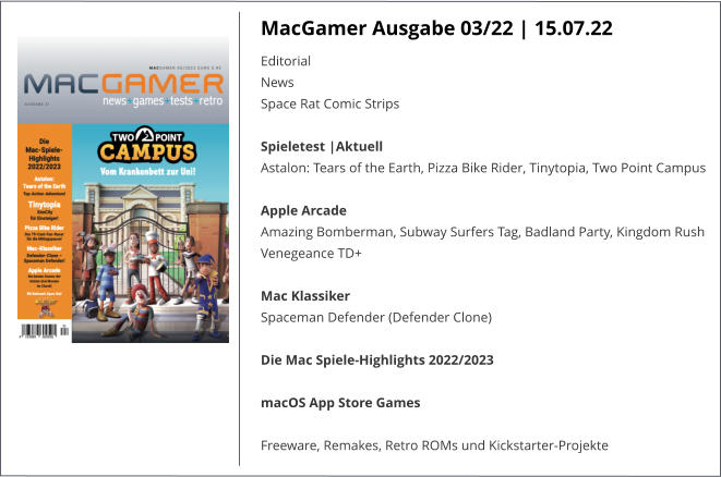 MacGamer Ausgabe 03/22 | 15.07.22 EditorialNews Space Rat Comic StripsSpieletest |AktuellAstalon: Tears of the Earth, Pizza Bike Rider, Tinytopia, Two Point Campus Apple ArcadeAmazing Bomberman, Subway Surfers Tag, Badland Party, Kingdom Rush Venegeance TD+ Mac KlassikerSpaceman Defender (Defender Clone) Die Mac Spiele-Highlights 2022/2023 macOS App Store Games Freeware, Remakes, Retro ROMs und Kickstarter-Projekte