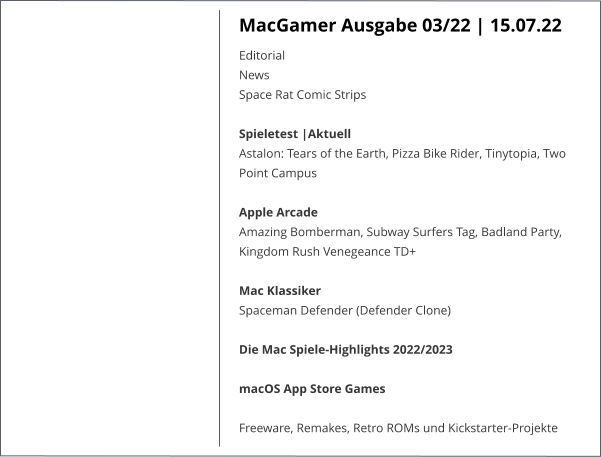 MacGamer Ausgabe 03/22 | 15.07.22 EditorialNews Space Rat Comic StripsSpieletest |AktuellAstalon: Tears of the Earth, Pizza Bike Rider, Tinytopia, Two Point Campus Apple ArcadeAmazing Bomberman, Subway Surfers Tag, Badland Party, Kingdom Rush Venegeance TD+ Mac KlassikerSpaceman Defender (Defender Clone) Die Mac Spiele-Highlights 2022/2023 macOS App Store Games Freeware, Remakes, Retro ROMs und Kickstarter-Projekte