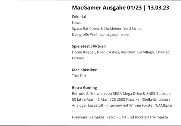 MacGamer Ausgabe 01/23 | 13.03.23 Editorial  News  Space Rat Comic & Du kleiner Nerd Strips  Das große Weihnachtsgewinnspiel Spieletest |AktuellDome Keeper, Nordic Ashes, Resident Evil Village, Chained Echoes Mac KlassikerToki Tori Retro-Gaming Retrode 2: Erstellen von SEGA Mega Drive & SNES-Backups, 50 Jahre Atari - 6 Atari VCS 2600 Klassiker (Stella-Emulator), Analoger Lesestoff - Interview mit Winnie Forster (GAMEplan)  Freeware, Remakes, Retro ROMs und Kickstarter-Projekte