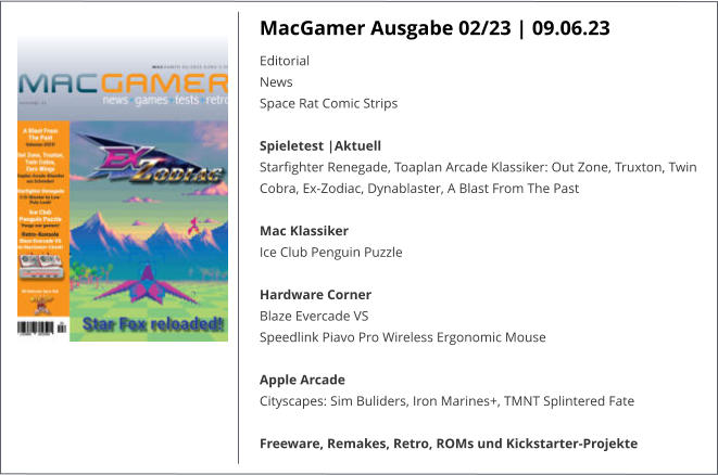 MacGamer Ausgabe 02/23 | 09.06.23 Editorial  News  Space Rat Comic Strips Spieletest |AktuellStarfighter Renegade, Toaplan Arcade Klassiker: Out Zone, Truxton, Twin Cobra, Ex-Zodiac, Dynablaster, A Blast From The Past Mac Klassiker Ice Club Penguin Puzzle Hardware Corner Blaze Evercade VS Speedlink Piavo Pro Wireless Ergonomic Mouse Apple Arcade Cityscapes: Sim Buliders, Iron Marines+, TMNT Splintered Fate Freeware, Remakes, Retro, ROMs und Kickstarter-Projekte