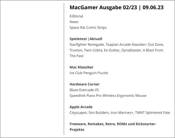 MacGamer Ausgabe 02/23 | 09.06.23 Editorial  News  Space Rat Comic Strips Spieletest |AktuellStarfighter Renegade, Toaplan Arcade Klassiker: Out Zone, Truxton, Twin Cobra, Ex-Zodiac, Dynablaster, A Blast From The Past Mac Klassiker Ice Club Penguin Puzzle Hardware Corner Blaze Evercade VS Speedlink Piavo Pro Wireless Ergonomic Mouse Apple Arcade Cityscapes: Sim Buliders, Iron Marines+, TMNT Splintered Fate Freeware, Remakes, Retro, ROMs und Kickstarter-Projekte