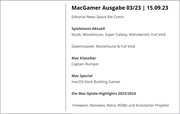 MacGamer Ausgabe 03/23 | 15.09.23 Editorial News Space Rat Comic Spieletests Aktuell Noob, Moviehouse, Super Catboy, Mahokenshi, Full Void  Gewinnspiele: Moviehouse & Full Void Mac Klassiker Captain Bumper Mac Special macOS-Deck-Building Games Die Mac-Spiele-Highlights 2023/2024 Freeware, Remakes, Retro, ROMs und Kickstarter-Projekte