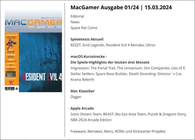 MacGamer Ausgabe 01/24 | 15.03.2024 EditorialNewsSpace Rat Comic  Spieletests Aktuell BZZZT, Grid Legends, Resident Evil 4 Remake, UltrosmacOS-Kurzstrecke -  Die Spiele-Highlights der letzten drei Monate Imgression: The Portal Trail, The Universum. Sim Companies, Lies of P, Stellar Setllers: Space Base Builder, Death Stranding: Director`s Cut, Kraino Rebirth Mac Klassiker Digger  Apple ArcadeSonic Dream Team, BEAST: Bio Exo Area Team, Puzzle & Dragons Story, NBA 2K24 Arcade Edition Freeware, Remakes, Retro, ROMs und Kickstarter-Projekte