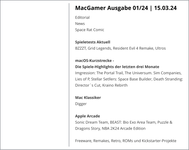 MacGamer Ausgabe 01/24 | 15.03.24 EditorialNewsSpace Rat Comic  Spieletests Aktuell BZZZT, Grid Legends, Resident Evil 4 Remake, UltrosmacOS-Kurzstrecke -  Die Spiele-Highlights der letzten drei Monate Imgression: The Portal Trail, The Universum. Sim Companies, Lies of P, Stellar Setllers: Space Base Builder, Death Stranding: Director`s Cut, Kraino Rebirth Mac Klassiker Digger  Apple ArcadeSonic Dream Team, BEAST: Bio Exo Area Team, Puzzle & Dragons Story, NBA 2K24 Arcade Edition Freeware, Remakes, Retro, ROMs und Kickstarter-Projekte