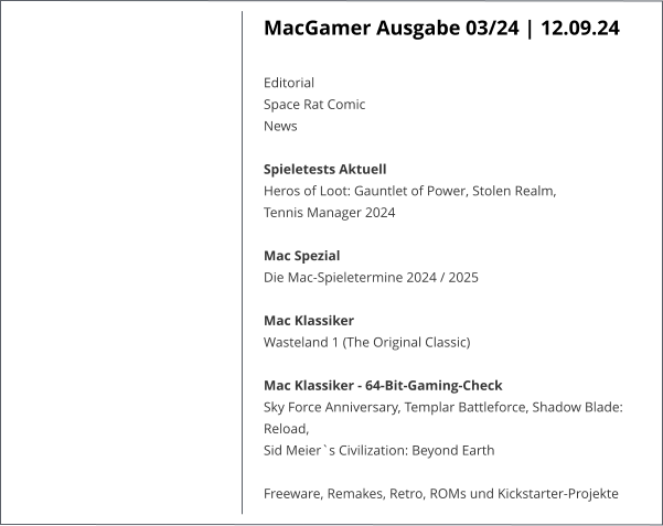 MacGamer Ausgabe 03/24 | 12.09.24  Editorial  Space Rat ComicNews  Spieletests Aktuell  Heros of Loot: Gauntlet of Power, Stolen Realm,  Tennis Manager 2024   Mac Spezial  Die Mac-Spieletermine 2024 / 2025   Mac Klassiker Wasteland 1 (The Original Classic)   Mac Klassiker - 64-Bit-Gaming-Check  Sky Force Anniversary, Templar Battleforce, Shadow Blade: Reload, Sid Meier`s Civilization: Beyond Earth   Freeware, Remakes, Retro, ROMs und Kickstarter-Projekte